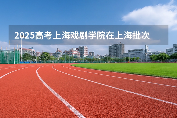 2025高考上海戏剧学院在上海批次线差是多少（2026参考）