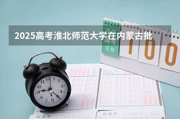 2025高考淮北师范大学在内蒙古批次线差是多少（2026参考）
