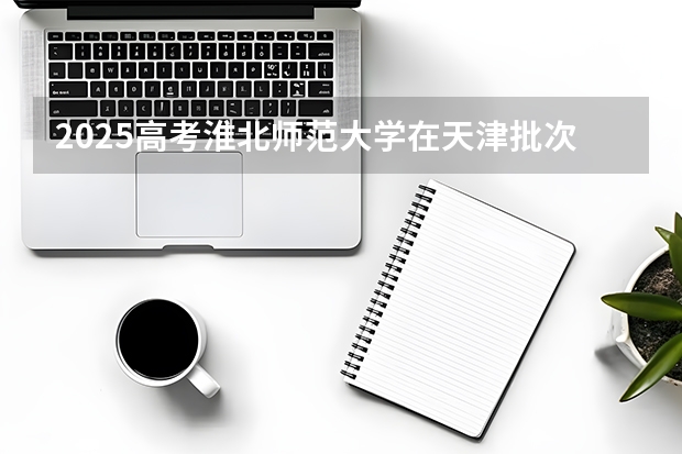2025高考淮北师范大学在天津批次线差是多少（2026参考）