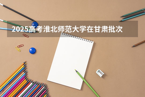 2025高考淮北师范大学在甘肃批次线差是多少（2026参考）