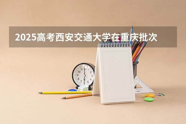 2025高考西安交通大学在重庆批次线差是多少（2026参考）