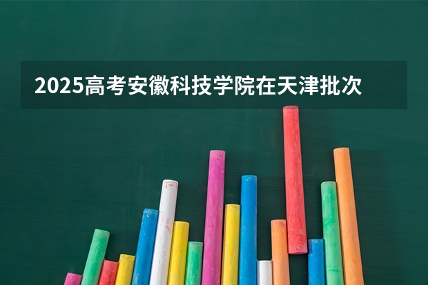 2025高考安徽科技学院在天津批次线差是多少（2026参考）