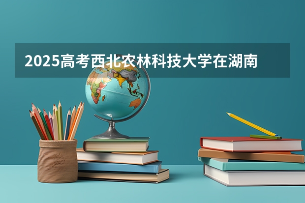 2025高考西北农林科技大学在湖南批次线差是多少（2026参考）