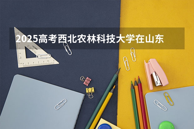 2025高考西北农林科技大学在山东批次线差是多少（2026参考）