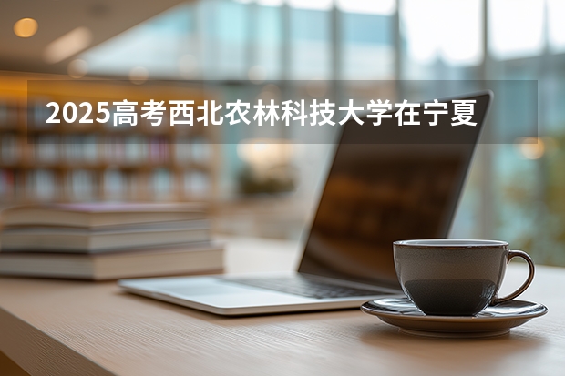 2025高考西北农林科技大学在宁夏批次线差是多少（2026参考）