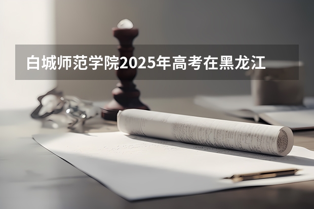 白城师范学院2025年高考在黑龙江投档分数线