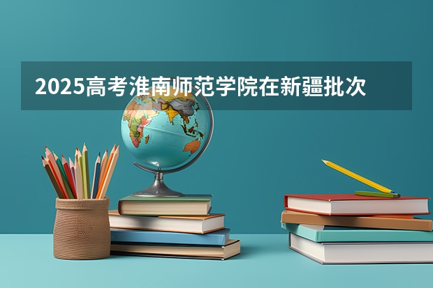 2025高考淮南师范学院在新疆批次线差是多少（2026参考）