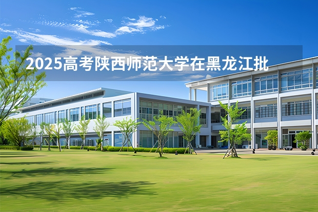 2025高考陕西师范大学在黑龙江批次线差是多少（2026参考）