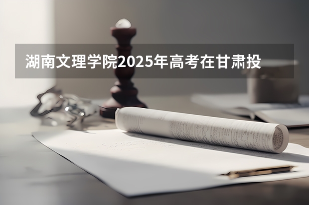 湖南文理学院2025年高考在甘肃投档分数线
