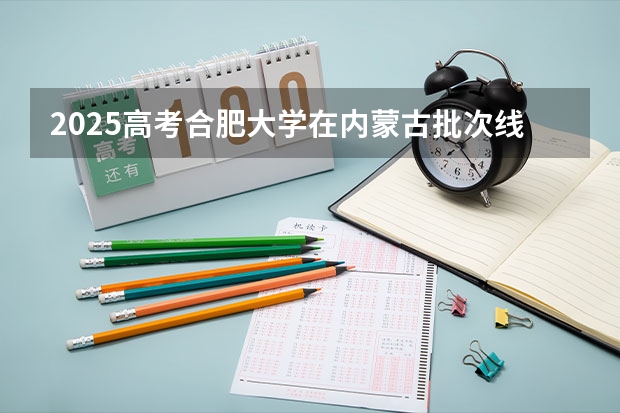 2025高考合肥大学在内蒙古批次线差是多少（2026参考）