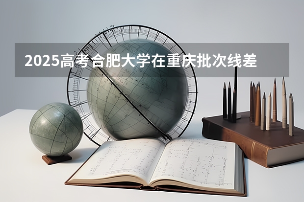 2025高考合肥大学在重庆批次线差是多少（2026参考）