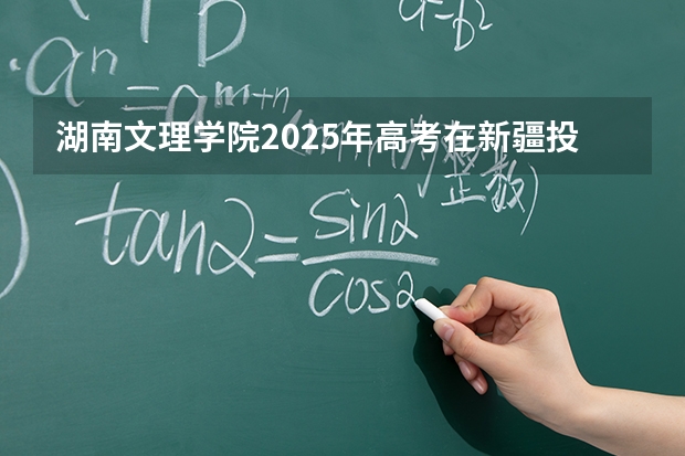 湖南文理学院2025年高考在新疆投档分数线