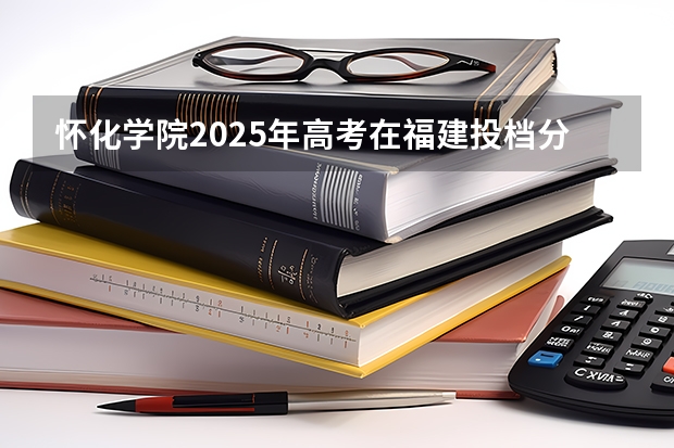 怀化学院2025年高考在福建投档分数线