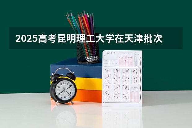 2025高考昆明理工大学在天津批次线差是多少（2026参考）