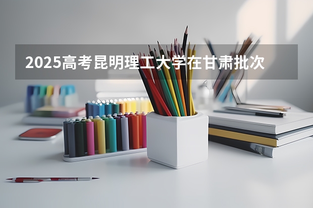 2025高考昆明理工大学在甘肃批次线差是多少（2026参考）