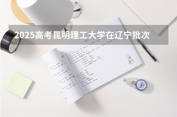 2025高考昆明理工大学在辽宁批次线差是多少（2026参考）