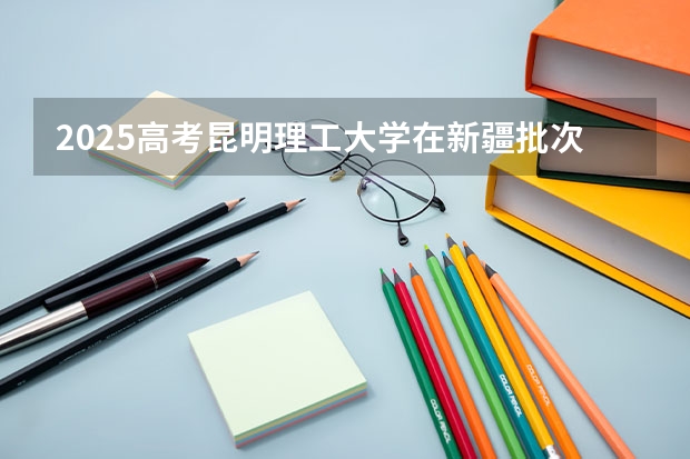 2025高考昆明理工大学在新疆批次线差是多少（2026参考）