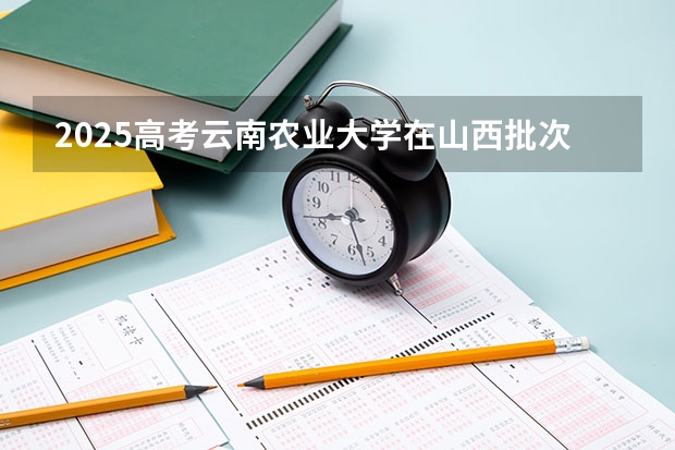 2025高考云南农业大学在山西批次线差是多少（2026参考）