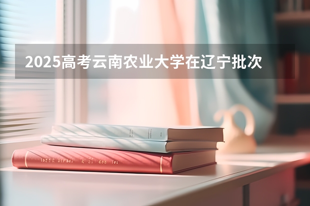 2025高考云南农业大学在辽宁批次线差是多少（2026参考）