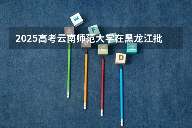 2025高考云南师范大学在黑龙江批次线差是多少（2026参考）