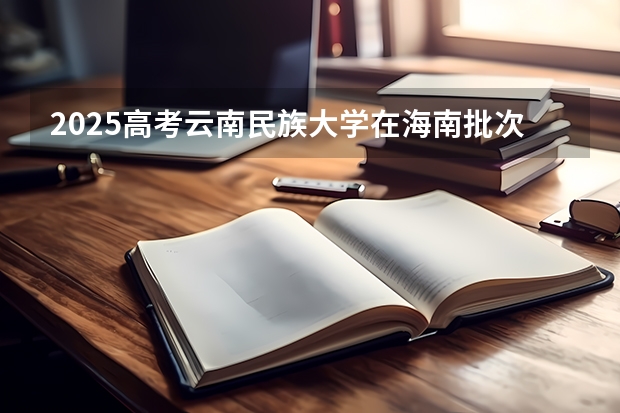2025高考云南民族大学在海南批次线差是多少（2026参考）