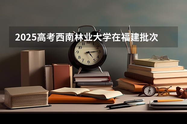 2025高考西南林业大学在福建批次线差是多少（2026参考）