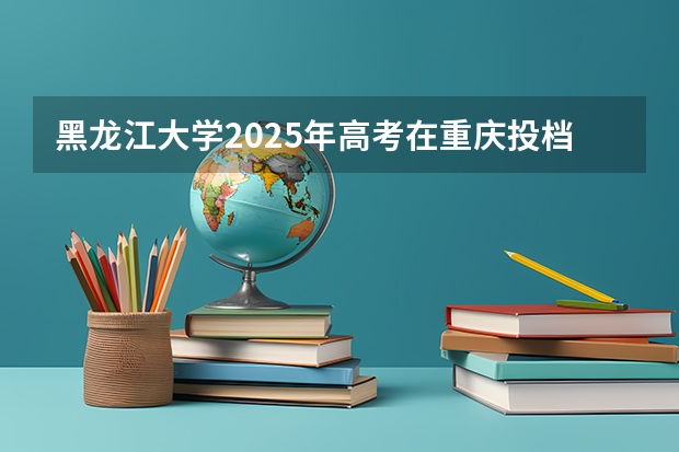 黑龙江大学2025年高考在重庆投档分数线
