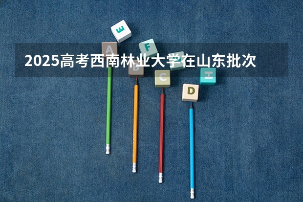 2025高考西南林业大学在山东批次线差是多少（2026参考）