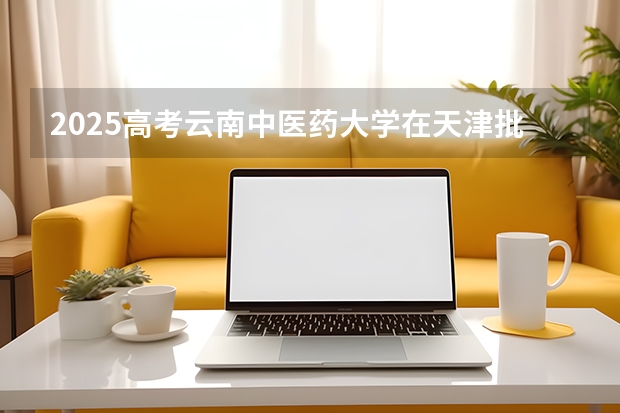 2025高考云南中医药大学在天津批次线差是多少（2026参考）