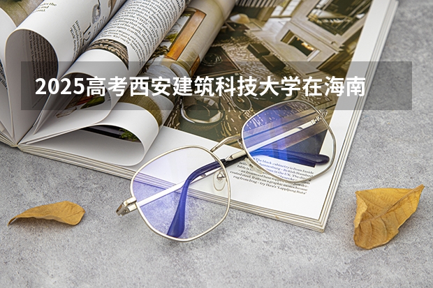 2025高考西安建筑科技大学在海南批次线差是多少（2026参考）