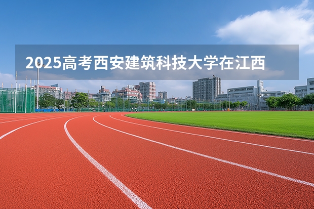 2025高考西安建筑科技大学在江西批次线差是多少（2026参考）