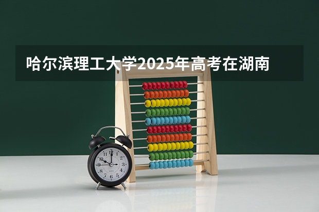 哈尔滨理工大学2025年高考在湖南投档分数线