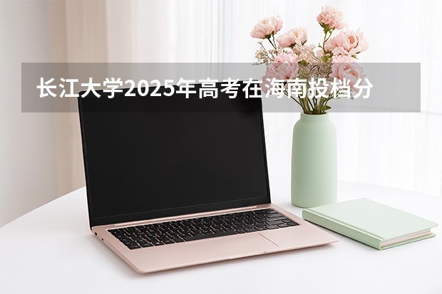 长江大学2025年高考在海南投档分数线