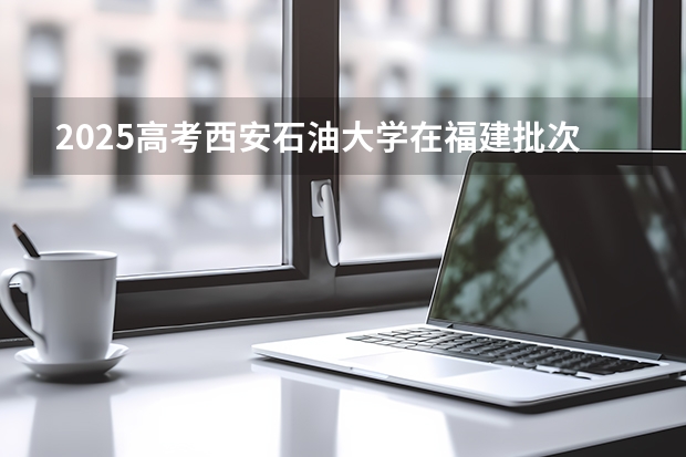 2025高考西安石油大学在福建批次线差是多少（2026参考）