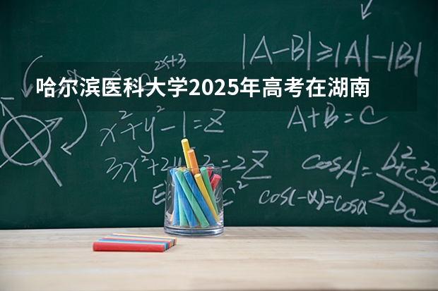 哈尔滨医科大学2025年高考在湖南投档分数线