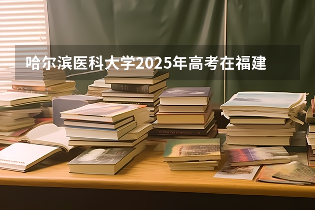 哈尔滨医科大学2025年高考在福建投档分数线