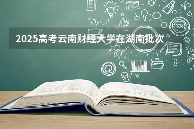 2025高考云南财经大学在湖南批次线差是多少（2026参考）