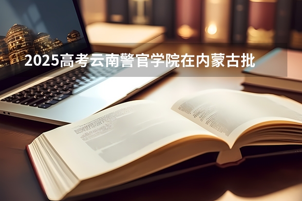 2025高考云南警官学院在内蒙古批次线差是多少（2026参考）