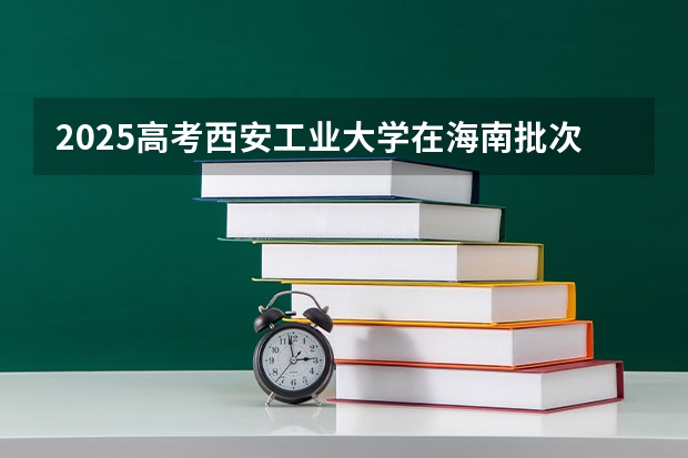 2025高考西安工业大学在海南批次线差是多少（2026参考）