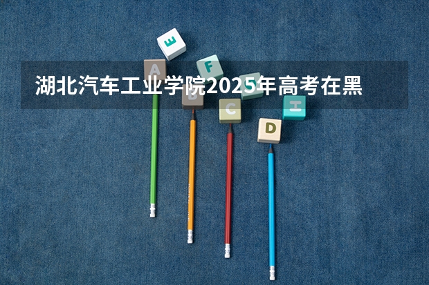 湖北汽车工业学院2025年高考在黑龙江投档分数线