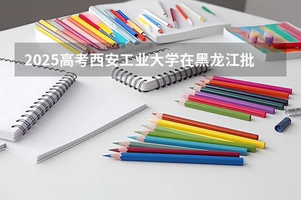 2025高考西安工业大学在黑龙江批次线差是多少（2026参考）