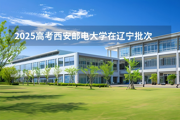 2025高考西安邮电大学在辽宁批次线差是多少（2026参考）