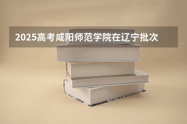 2025高考咸阳师范学院在辽宁批次线差是多少（2026参考）
