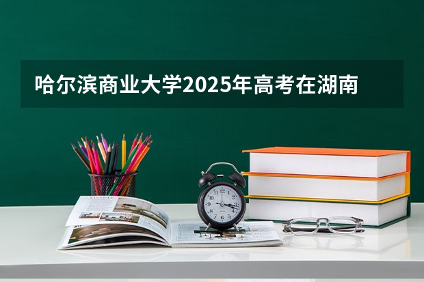 哈尔滨商业大学2025年高考在湖南投档分数线