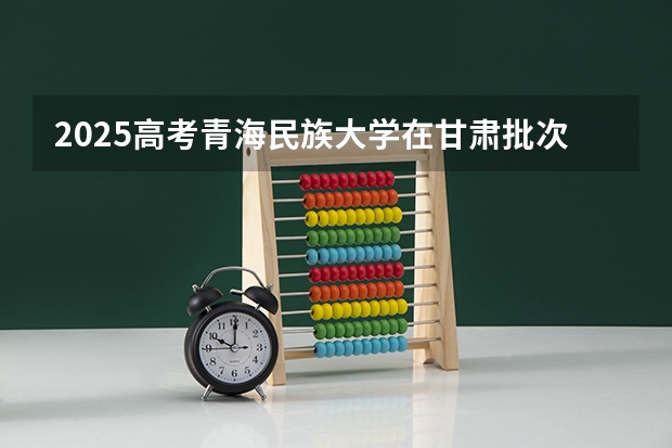 2025高考青海民族大学在甘肃批次线差是多少（2026参考）