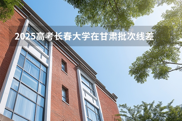 2025高考长春大学在甘肃批次线差是多少（2026参考）