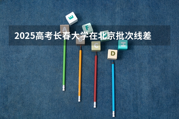 2025高考长春大学在北京批次线差是多少（2026参考）