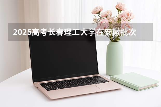 2025高考长春理工大学在安徽批次线差是多少（2026参考）