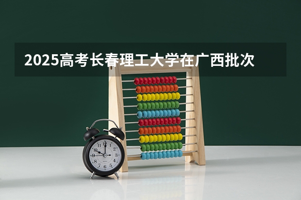 2025高考长春理工大学在广西批次线差是多少（2026参考）