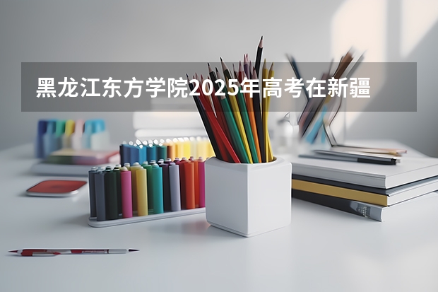 黑龙江东方学院2025年高考在新疆投档分数线